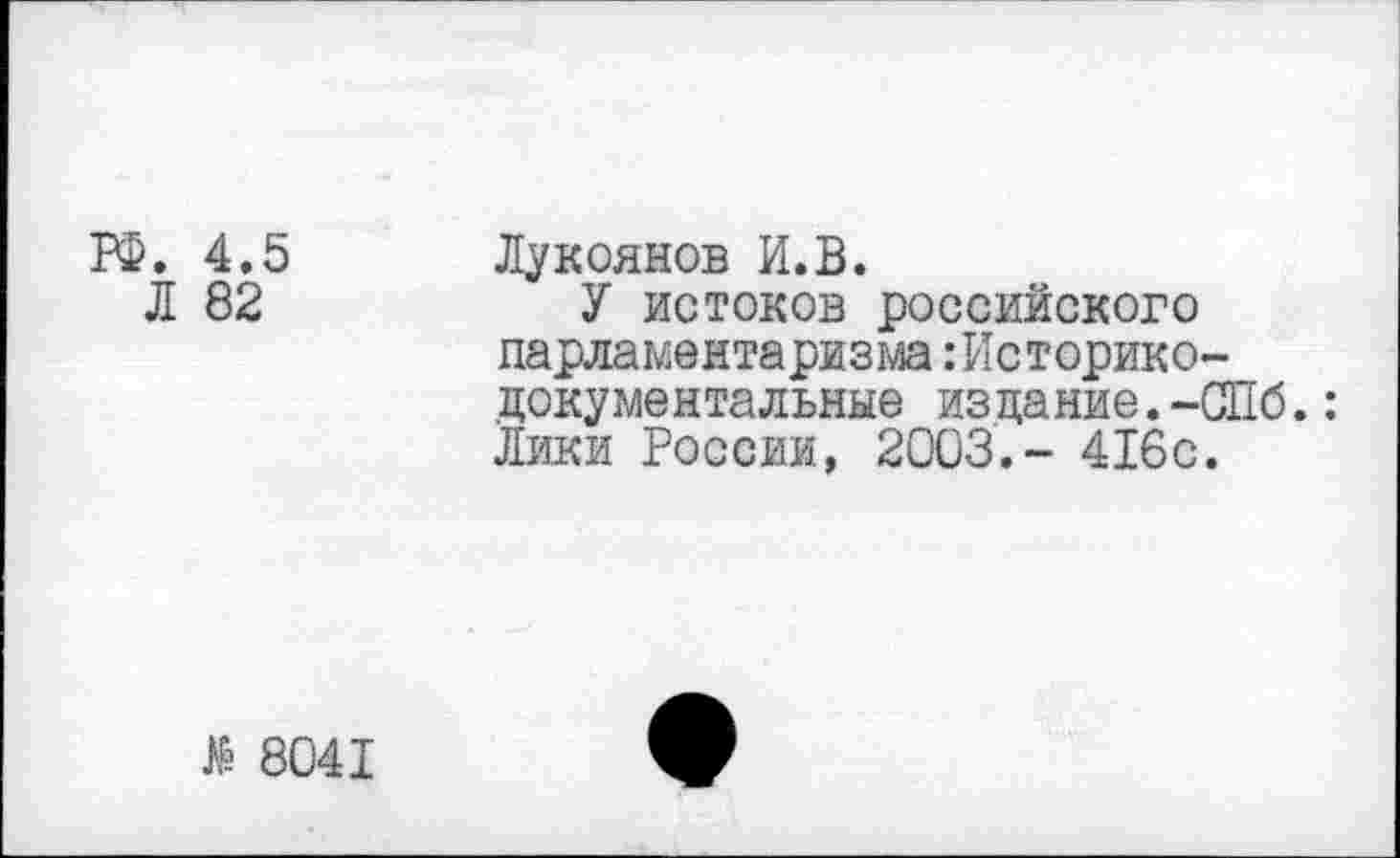 ﻿ГФ. 4.5
Л 82
Лукоянов И.В.
У истоков российского парламентаризма:Историко-документальные издание.-СПб.: Лики России, 2003,- 416с.
№ 8041